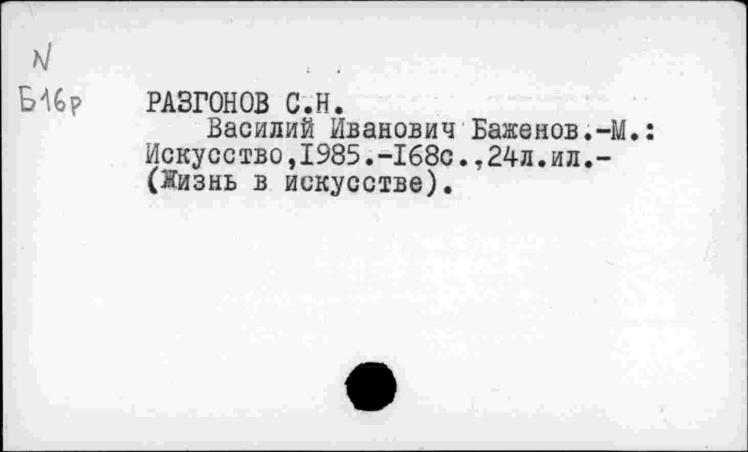 ﻿РАЗГОНОВ С.Н.
Василий Иванович Баженов.-М.: Искусство,1985.-168с.,24л.ил.-(Жизнь в искусстве).